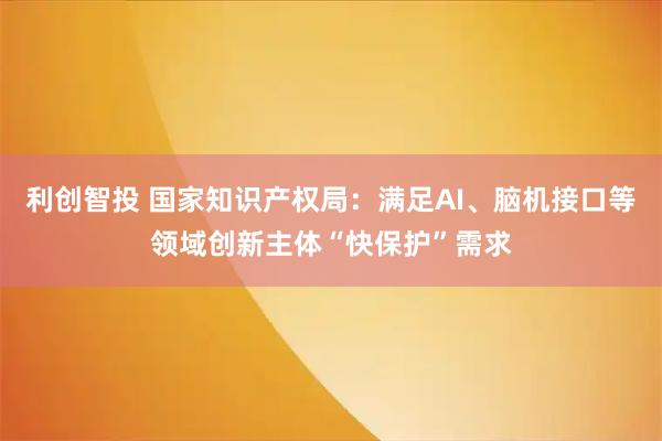 利创智投 国家知识产权局：满足AI、脑机接口等领域创新主体“快保护”需求